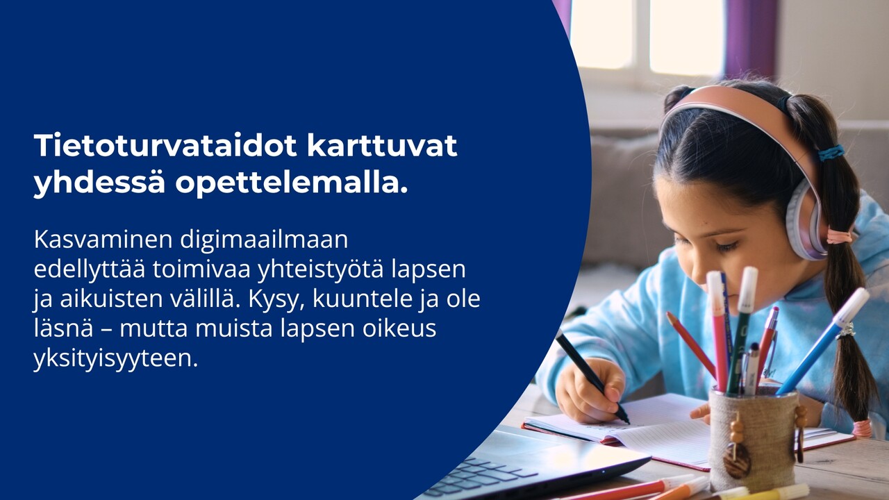 valokuva lapsesta, joka kirjoittaa vihkoon tietokoneen ääressä, pastellinsävyiset kuulokkeet päässä. kuvassa teksti: "Tietoturvataidot karttuvat yhdessä opettelemalla. Kasvaminen digimaailmaan edellyttää toimivaa yhteistyötä lapsen ja aikuisten välillä. Kysy, kuuntele ja ole läsnä – mutta muista lapsen oikeus yksityisyyteen."